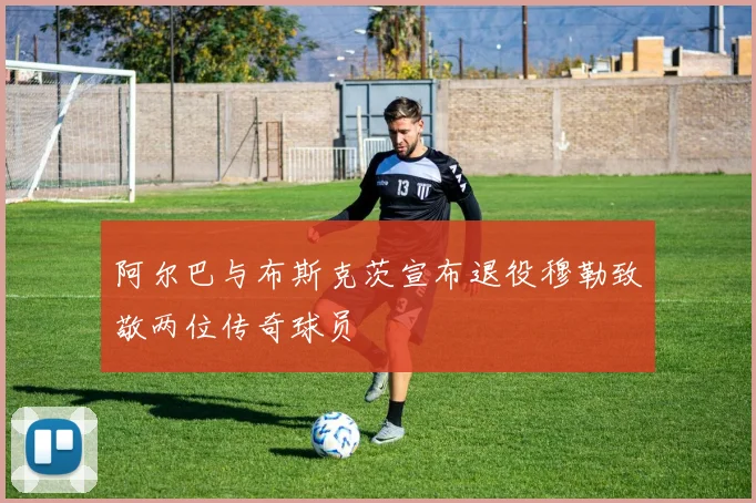 阿尔巴与布斯克茨宣布退役穆勒致敬两位传奇球员