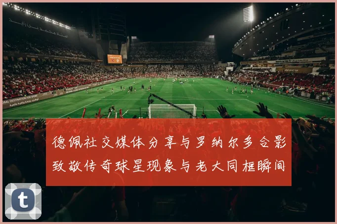德佩社交媒体分享与罗纳尔多合影致敬传奇球星现象与老大同框瞬间