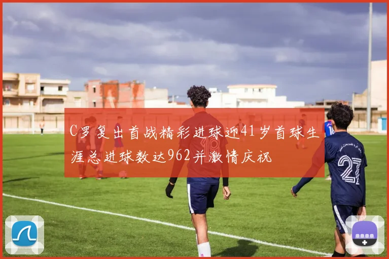 C罗复出首战精彩进球迎41岁首球生涯总进球数达962并激情庆祝