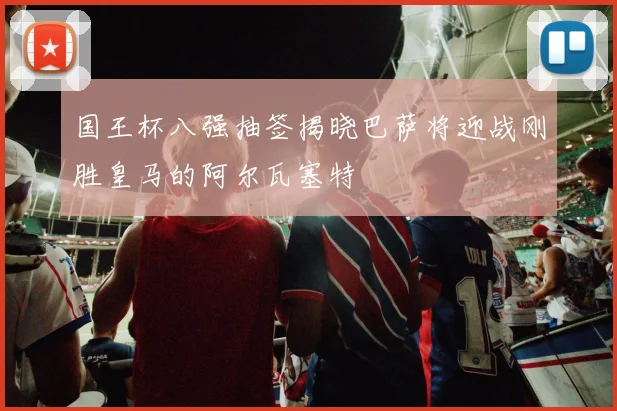 国王杯八强抽签揭晓巴萨将迎战刚胜皇马的阿尔瓦塞特