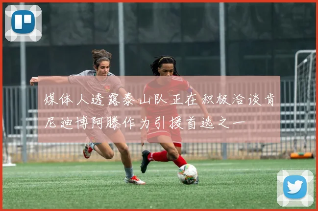 媒体人透露泰山队正在积极洽谈肯尼迪博阿滕作为引援首选之一