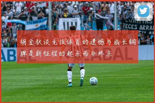 胡金秋谈竞技体育的遗憾与成长铜牌是新征程的起点而非终点