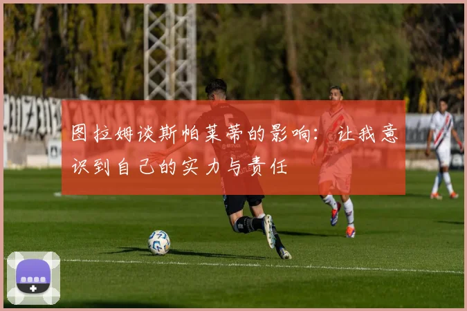 图拉姆谈斯帕莱蒂的影响：让我意识到自己的实力与责任