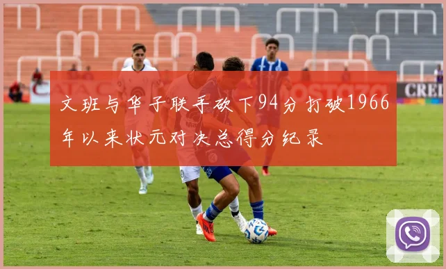 文班与华子联手砍下94分打破1966年以来状元对决总得分纪录