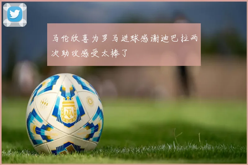 马伦欣喜为罗马进球感谢迪巴拉两次助攻感受太棒了