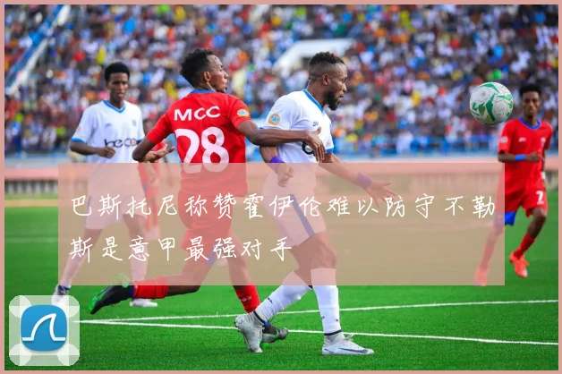 巴斯托尼称赞霍伊伦难以防守不勒斯是意甲最强对手