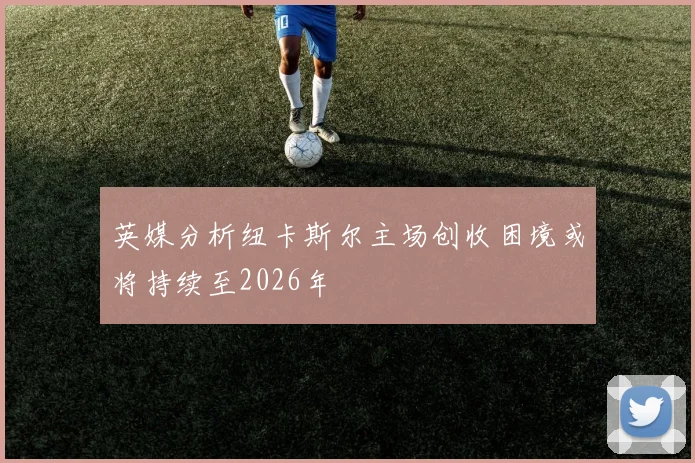英媒分析纽卡斯尔主场创收困境或将持续至2026年