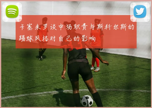 卡塞米罗谈中场职责与斯科尔斯的踢球风格对自己的影响