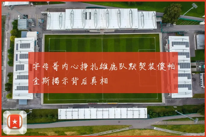 字母哥内心挣扎雄鹿队默契装傻帕金斯揭示背后真相