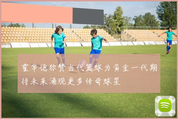 霍华德称赞当代篮球为黄金一代期待未来涌现更多传奇球星