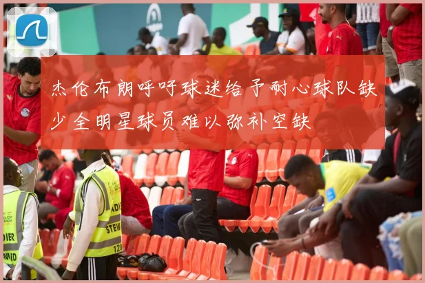 杰伦布朗呼吁球迷给予耐心球队缺少全明星球员难以弥补空缺