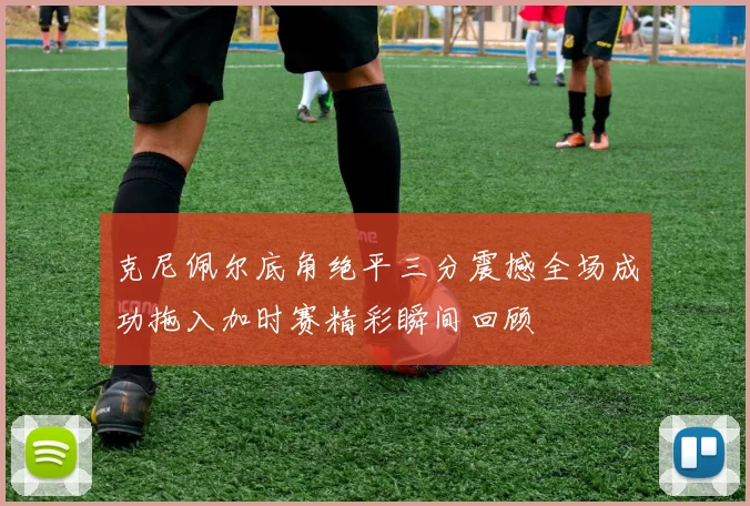 克尼佩尔底角绝平三分震撼全场成功拖入加时赛精彩瞬间回顾