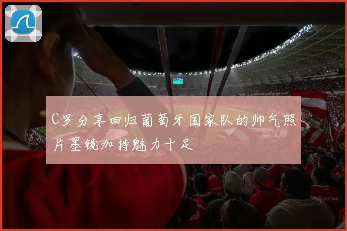 C罗分享回归葡萄牙国家队的帅气照片墨镜加持魅力十足