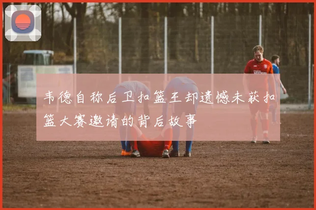 韦德自称后卫扣篮王却遗憾未获扣篮大赛邀请的背后故事