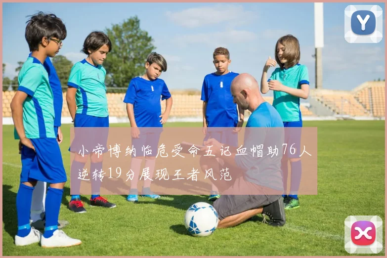 小帝博纳临危受命五记血帽助76人逆转19分展现王者风范