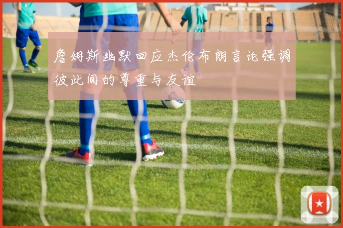 詹姆斯幽默回应杰伦布朗言论强调彼此间的尊重与友谊