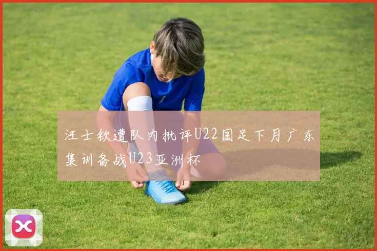 汪士钦遭队内批评U22国足下月广东集训备战U23亚洲杯