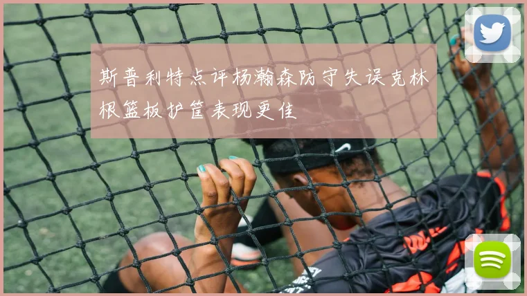 斯普利特点评杨瀚森防守失误克林根篮板护筐表现更佳