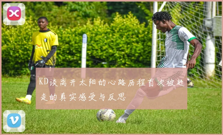 KD谈离开太阳的心路历程首次被赶走的真实感受与反思