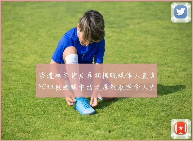 惨遭绝杀背后真相揭晓媒体人直言NCAA教练眼中的淡厚然表现令人失望