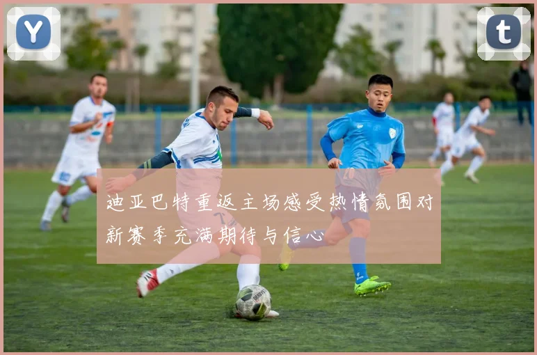 迪亚巴特重返主场感受热情氛围对新赛季充满期待与信心