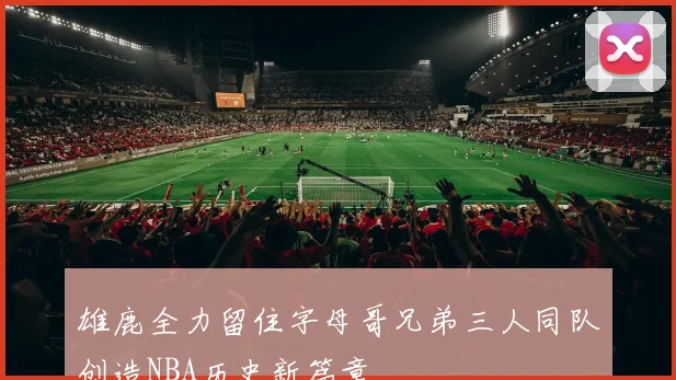 雄鹿全力留住字母哥兄弟三人同队创造NBA历史新篇章