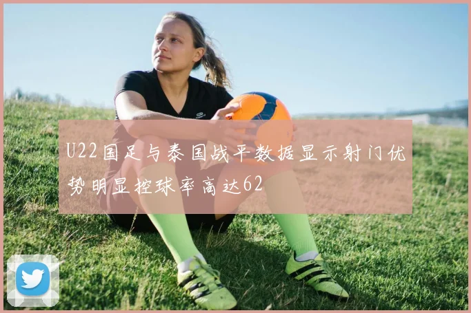 U22国足与泰国战平数据显示射门优势明显控球率高达62