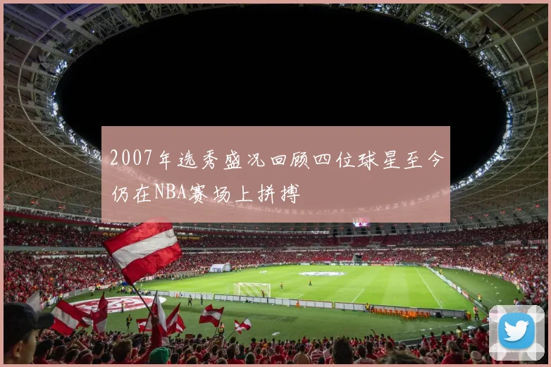 2007年选秀盛况回顾四位球星至今仍在NBA赛场上拼搏