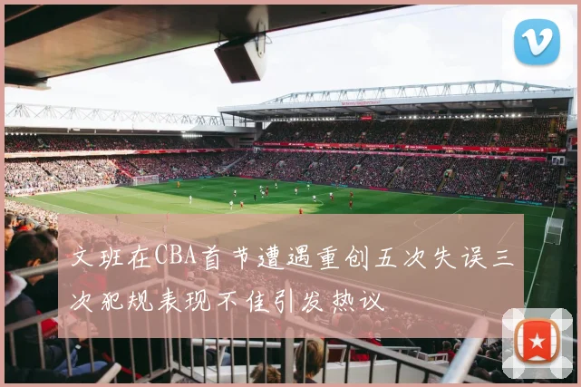 文班在CBA首节遭遇重创五次失误三次犯规表现不佳引发热议