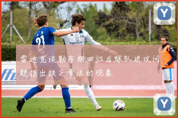雷迪克谈勒布朗回归后球队进攻问题指出缺乏章法的现象