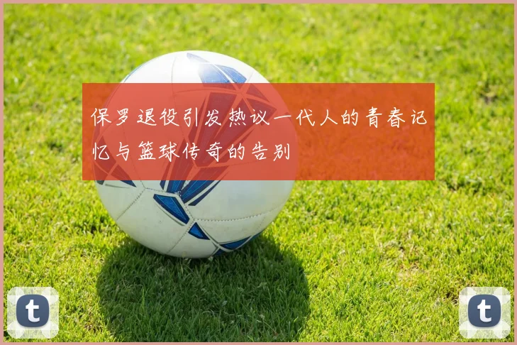 保罗退役引发热议一代人的青春记忆与篮球传奇的告别
