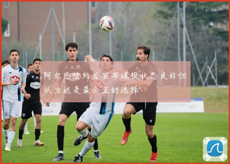 阿尔巴续约后宣布退役状态良好但认为这是最公正的选择