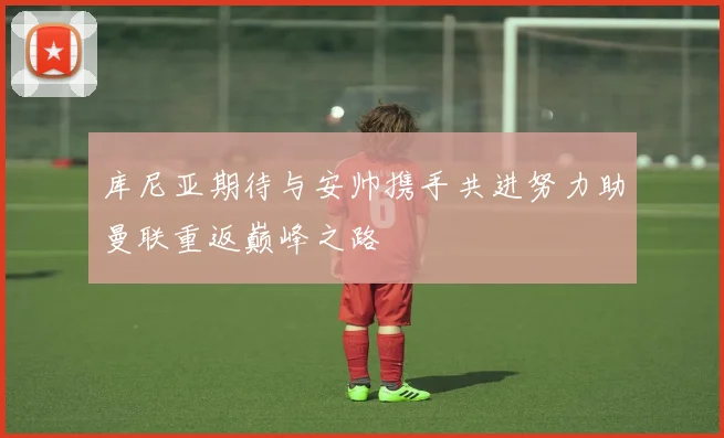 库尼亚期待与安帅携手共进努力助曼联重返巅峰之路