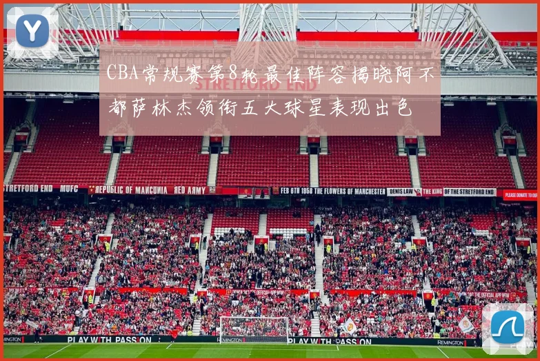 CBA常规赛第8轮最佳阵容揭晓阿不都萨林杰领衔五大球星表现出色