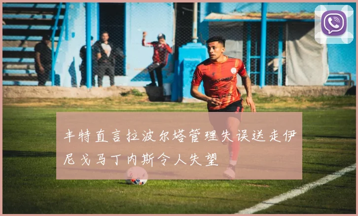 丰特直言拉波尔塔管理失误送走伊尼戈马丁内斯令人失望