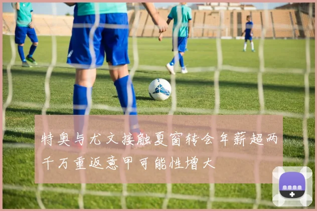 特奥与尤文接触夏窗转会年薪超两千万重返意甲可能性增大