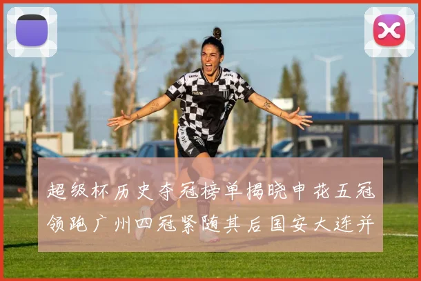 超级杯历史夺冠榜单揭晓申花五冠领跑广州四冠紧随其后国安大连并列第三