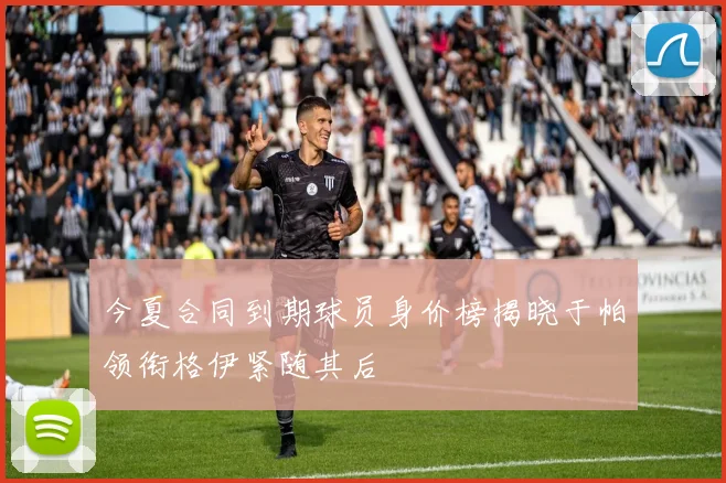 今夏合同到期球员身价榜揭晓于帕领衔格伊紧随其后