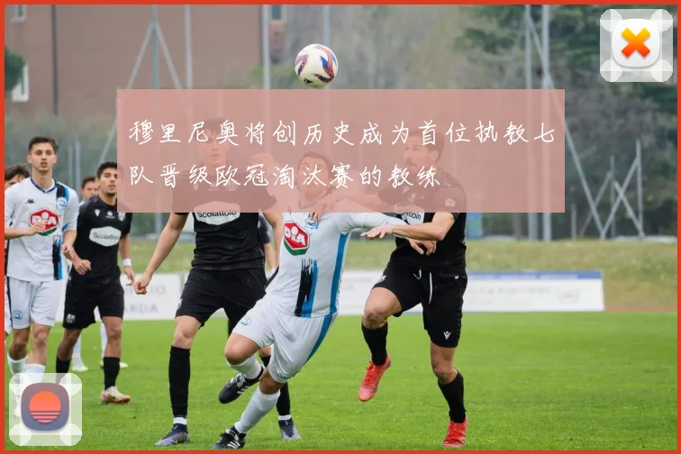 穆里尼奥将创历史成为首位执教七队晋级欧冠淘汰赛的教练