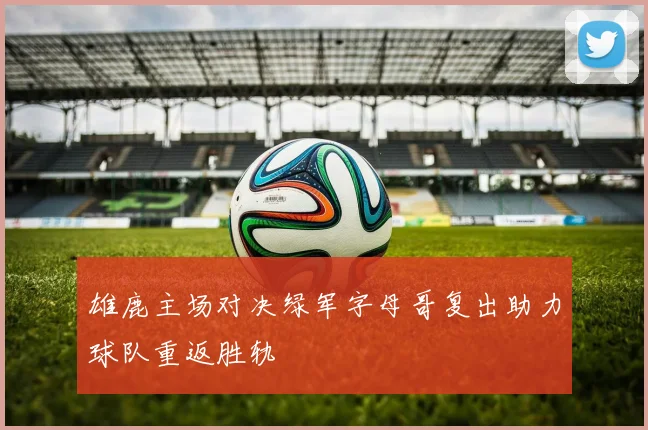 雄鹿主场对决绿军字母哥复出助力球队重返胜轨
